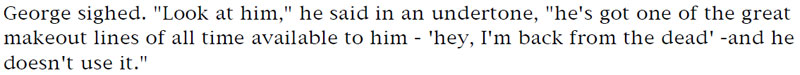 George sighed. 'Look at him,' he said in an undertone, 'he's got one of the greatest makeout lines of all time available to him - 'hey, I'm back from the dead' - and he doesn't use it.'