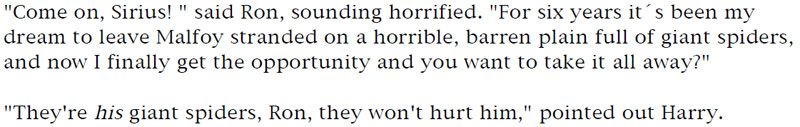 'Come on, Sirius!' said Ron, sounding horrified. 'For six years it's been my dream to leave Malfoy stranded on a horrible, barren plain full of giant spiders, and now I finally get the opportunity and you want to take it all away?' - 'They're his giant spiders, Ron, they won't hurt him,' point out Harry.