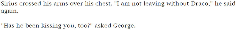 Sirius cross his arms over his chest. 'I am not leaving without Draco,' he said again. - 'Has he been kissing you, too?' asked George.