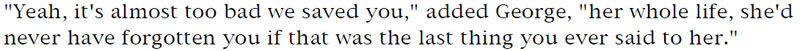 'Yeah, it's almost too bad we saved you,' added George, 'her whole life, she'd never have forgotten you if that was the last thing you ever said to her.'