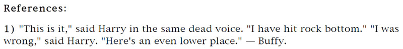 References: 'This is it,' said Harry in the same dead voice. 'I have hit rock bottom' 'I was wrong,' said Harry. 'Here's an even lower place.' - Buffy.