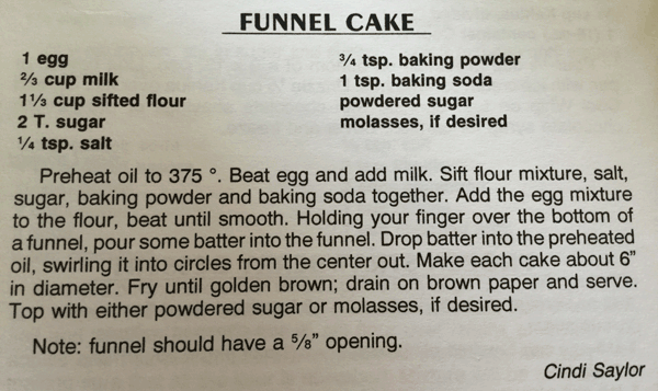 Funnel cake recipe. 1 egg. 2/3 cup milk. 1 1/3 cup sifted flour. 2 tablespoons suger. 1/4 teaspoon salt. 3/4 teaspoon baking powder. 1 teaspoon baking soda. Powdered sugar. Molasses, if desired. Preheat oil to 375 degrees. Beat egg and add milk. Sift flour mixture, salt, sugar, baking powder and baking soda together. Add the egg mixture to the flour, beat until smooth. Holding your finger over the bottom of a funnel, pour some batter into the funnel. Drop batter into the preheated oil, swirling it into circles from the center out. Make each cake about 6 inches in diameter. Fry until golden brown; drain on brown paper and serve. Top with either powdered sugar or molasses, if desired. Note: funnel should have a 5/8 inch opening. Recipe by Cindi Saylor.