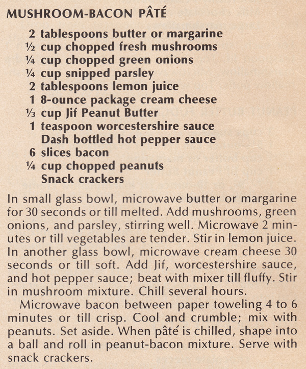 Mushroom-bacon pate recipe. 2 tablespoons butter or margarine. 1/2 cup chopped fresh mushrooms. 1/4 cup chopped green onions. 1/4 cup snipped parsley. 2 tablespoons lemon juice. 1 8-ounce package cream cheese. 1/3 cup Jif Peanut Butter. 1 teaspoon Worcestershire sauce. Dash bottled hot pepper sauce. 6 slices bacon. 1/4 cup chopped peanuts. Snack crackers. - The directions are as follows: In small glass bowl, microwave butter or margarine for 30 seconds or till melted. Add mushrooms, green onions, and parsley, stirring well. Microwave 2 minutes or till vegetables are tender. Stir in lemon juice. In another glass bowl, microwave cream cheese 30 seconds or till soft. Add Jif, Worcestershire sauce, and hot pepper sauce; beat with mixer till fluffy. Stir in mushroom mixture. Chill several hours. - Microwave bacon between paper toweling 4 to 6 minutes or till crisp. Cool and crumble; mix with peanuts. Set aside. When pate is chilled, shape into a ball and roll in peanut-bacon mixture. Serve with snack crackers.