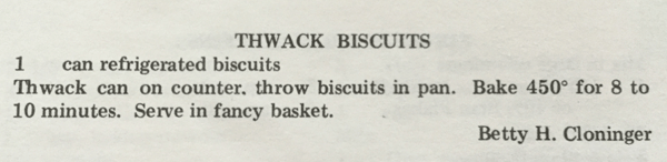 Thwack Biscuits. 1 can refrigerated biscuits. Thwack can on counter, throw biscuits in pan. Bake 450 degrees for 8 to 10 minutes. Serve in fancy basket. - Betty H. Cloninger.