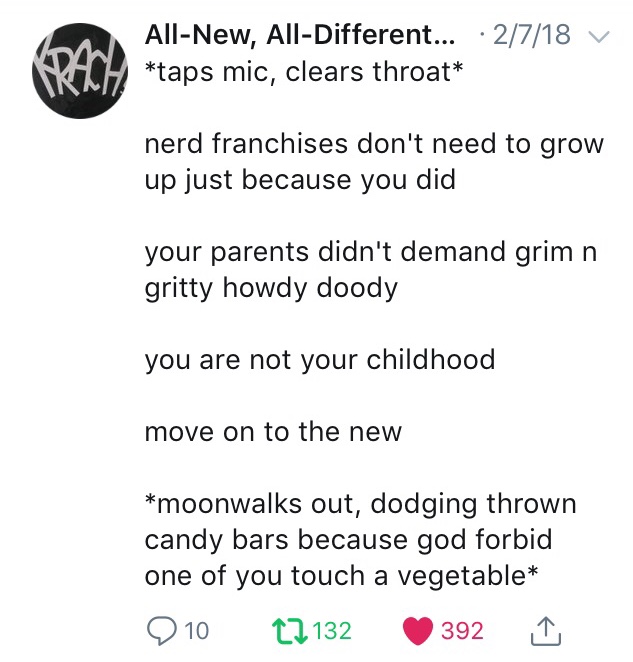 All-New, All-Different tweeted on 2/7/18: *taps mic, clears throat* ... nerd franchises don't need to grow up just because you did ... your parents didn't demand grim n gritty howdy doody ... you are not your childhood ... move on to the new ... *moonwalks out, dodging thrown candy bars because god forbid one of you touch a vegetable*