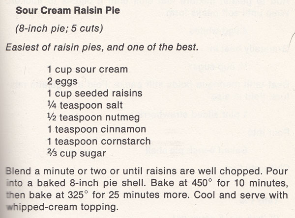 Recipe for sour cream raisin pie. This makes one 8-inch pie, about 5 cuts. The text reads, Easiest of raisin pies, and one of the best. The ingredients are: 1 cup sour cream, 2 eggs, 1 cup seeded raisins, 1/4 teaspoon salt, 1/2 teaspoon nutmeg, 1 teaspoon cinnamon, 1 teaspoon cornstarch, 2/3 cup sugar. The directions are: Blend a minute or two until raisins are well chopped. Pour into a baked 8-inch pie shell. Bake at 450 degrees for 10 minutes, then back at 325 degrees for 25 minutes more, Cool and serve with whipped-cream topping.